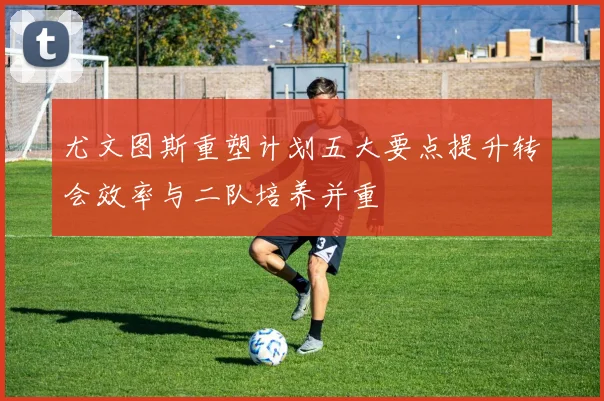 尤文图斯重塑计划五大要点提升转会效率与二队培养并重
