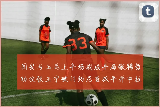 国安与玉昆上半场战成平局张稀哲助攻张玉宁破门约尼查扳平并中柱