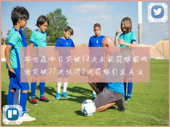 布伦森今日突破12次未获罚球前两场突破37次仅得2次罚球引发关注