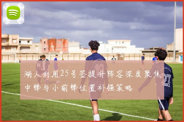 湖人利用25号签提升阵容深度聚焦中锋与小前锋位置补强策略