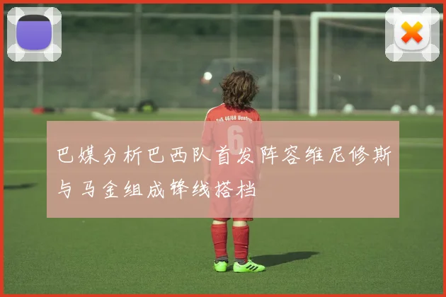巴媒分析巴西队首发阵容维尼修斯与马金组成锋线搭档