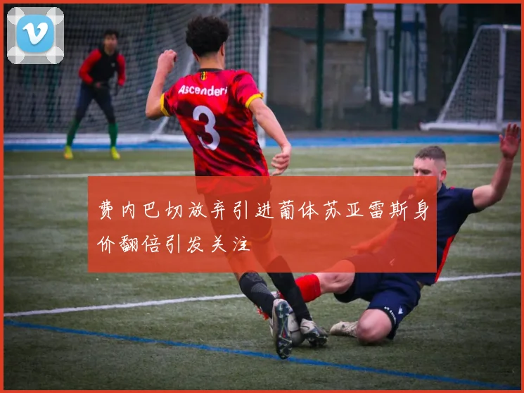 费内巴切放弃引进葡体苏亚雷斯身价翻倍引发关注
