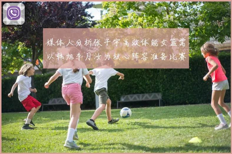 媒体人分析张子宇高效体能女篮需以韩旭李月汝为核心阵容准备比赛