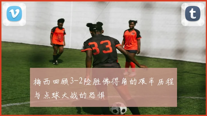 梅西回顾3-2险胜佛得角的艰辛历程与点球大战的恐惧