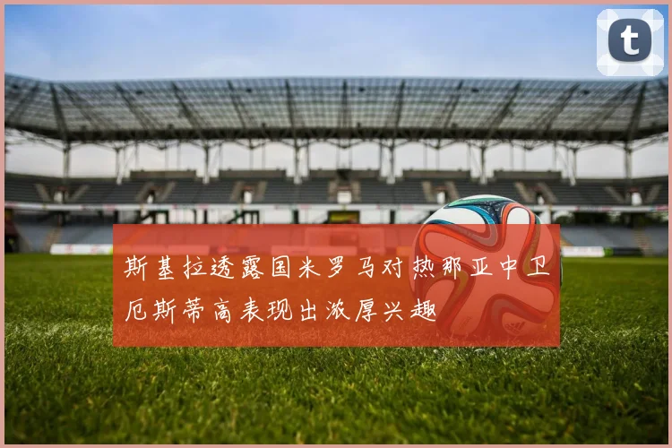 斯基拉透露国米罗马对热那亚中卫厄斯蒂高表现出浓厚兴趣