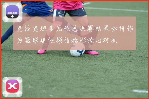 克拉克坦言无论总决赛结果如何作为篮球迷他期待精彩抢七对决