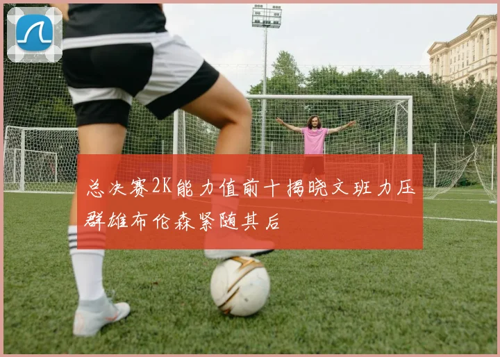 总决赛2K能力值前十揭晓文班力压群雄布伦森紧随其后