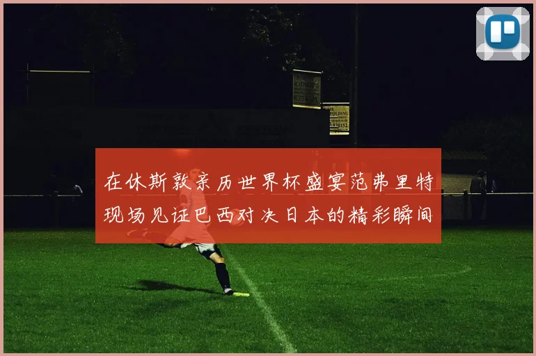 在休斯敦亲历世界杯盛宴范弗里特现场见证巴西对决日本的精彩瞬间