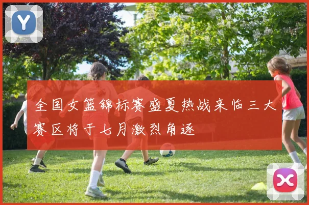 全国女篮锦标赛盛夏热战来临三大赛区将于七月激烈角逐