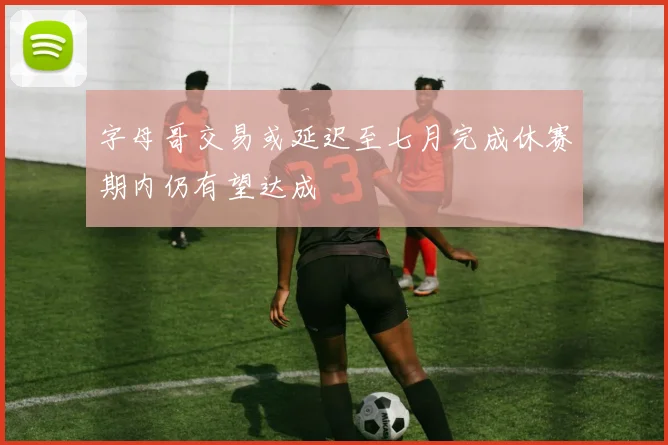 字母哥交易或延迟至七月完成休赛期内仍有望达成
