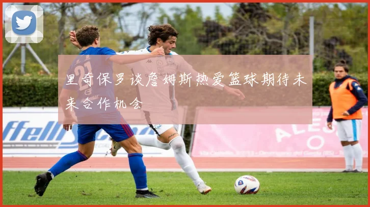里奇保罗谈詹姆斯热爱篮球期待未来合作机会