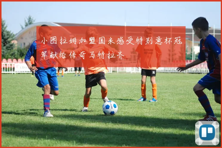 小图拉姆加盟国米感受特别意杯冠军献给传奇马特拉齐