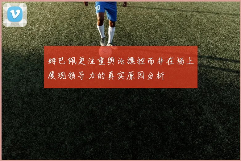 姆巴佩更注重舆论操控而非在场上展现领导力的真实原因分析