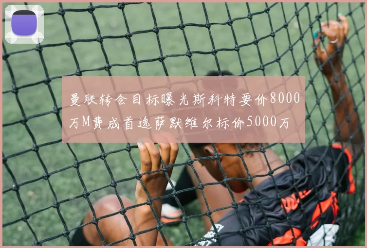 曼联转会目标曝光斯科特要价8000万M费成首选萨默维尔标价5000万