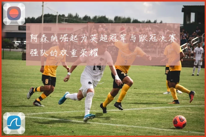 阿森纳崛起为英超冠军与欧冠决赛强队的双重荣耀