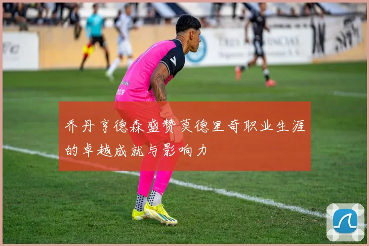 乔丹亨德森盛赞莫德里奇职业生涯的卓越成就与影响力