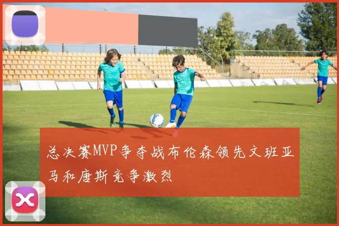 总决赛MVP争夺战布伦森领先文班亚马和唐斯竞争激烈