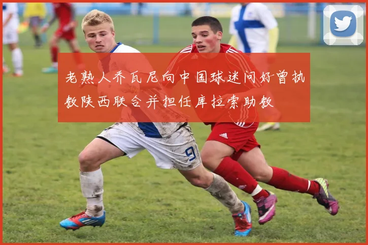 老熟人乔瓦尼向中国球迷问好曾执教陕西联合并担任库拉索助教