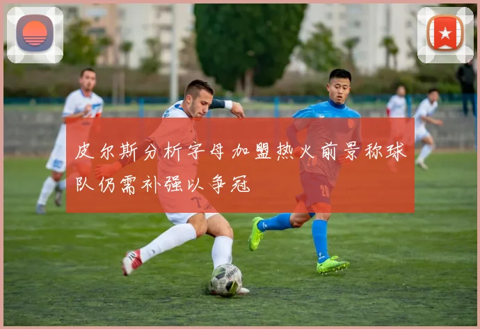 皮尔斯分析字母加盟热火前景称球队仍需补强以争冠