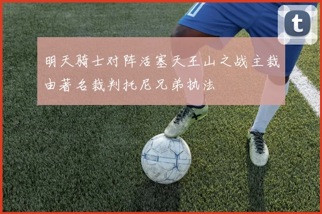 明天骑士对阵活塞天王山之战主裁由著名裁判托尼兄弟执法