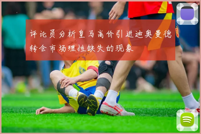 评论员分析皇马高价引进迪奥曼德转会市场理性缺失的现象