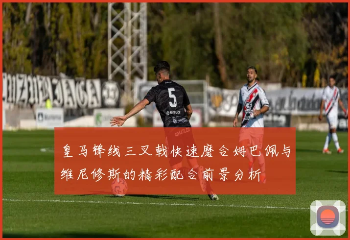 皇马锋线三叉戟快速磨合姆巴佩与维尼修斯的精彩配合前景分析