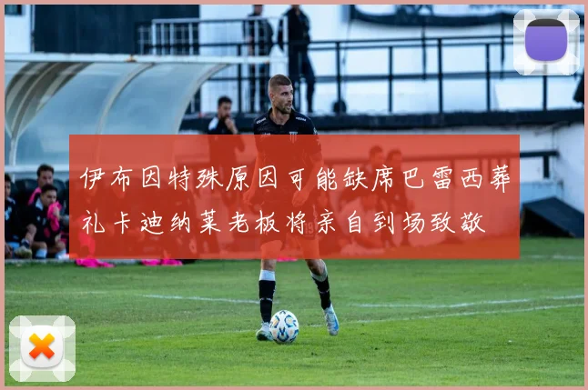 伊布因特殊原因可能缺席巴雷西葬礼卡迪纳莱老板将亲自到场致敬